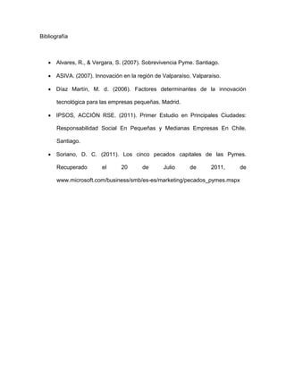 Bibliografía



    Alvares, R., & Vergara, S. (2007). Sobrevivencia Pyme. Santiago.

    ASIVA. (2007). Innovación en la región de Valparaíso. Valparaíso.

    Díaz Martín, M. d. (2006). Factores determinantes de la innovación

       tecnológica para las empresas pequeñas. Madrid.

    IPSOS, ACCIÓN RSE. (2011). Primer Estudio en Principales Ciudades:

       Responsabilidad Social En Pequeñas y Medianas Empresas En Chile.

       Santiago.

    Soriano, D. C. (2011). Los cinco pecados capitales de las Pymes.

       Recuperado       el     20      de      Julio      de      2011,    de

       www.microsoft.com/business/smb/es-es/marketing/pecados_pymes.mspx
 