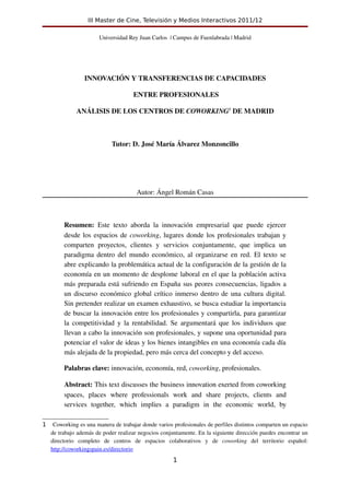 III Master de Cine, Televisión y Medios Interactivos 2011/12

                          Universidad Rey Juan Carlos  | Campus de Fuenlabrada | Madrid




                   INNOVACIÓN Y TRANSFERENCIAS DE CAPACIDADES

                                         ENTRE PROFESIONALES

               ANÁLISIS DE LOS CENTROS DE COWORKING1 DE MADRID



                               Tutor: D. José María Álvarez Monzoncillo




                                           Autor: Ángel Román Casas



          Resumen:  Este   texto   aborda   la   innovación   empresarial   que   puede   ejercer 
          desde los espacios de  coworking, lugares donde los profesionales trabajan y 
          comparten   proyectos,   clientes   y   servicios   conjuntamente,   que   implica   un 
          paradigma dentro del mundo económico, al organizarse en red. El texto se 
          abre explicando la problemática actual de la configuración de la gestión de la 
          economía en un momento de desplome laboral en el que la población activa 
          más preparada está sufriendo en España sus peores consecuencias, ligados a 
          un discurso económico global crítico inmerso dentro de una cultura digital. 
          Sin pretender realizar un examen exhaustivo, se busca estudiar la importancia 
          de buscar la innovación entre los profesionales y compartirla, para garantizar 
          la competitividad y la rentabilidad. Se argumentará que los individuos que 
          llevan a cabo la innovación son profesionales, y supone una oportunidad para 
          potenciar el valor de ideas y los bienes intangibles en una economía cada día 
          más alejada de la propiedad, pero más cerca del concepto y del acceso. 

          Palabras clave: innovación, economía, red, coworking, profesionales.

          Abstract: This text discusses the business innovation exerted from coworking 
          spaces,   places   where   professionals   work   and   share   projects,   clients   and 
          services   together,   which   implies   a   paradigm   in   the   economic   world,   by 

1    Coworking es una manera de trabajar donde varios profesionales de perfiles distintos comparten un espacio 
    de trabajo además de poder realizar negocios conjuntamente. En la siguiente dirección puedes encontrar un 
    directorio   completo   de   centros   de   espacios   colaborativos   y   de  coworking  del   territorio   español: 
    http://coworkingspain.es/directorio
                                                           1
 