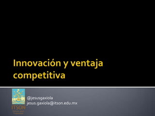 Innovación y ventaja competitiva @jesusgaxiola jesus.gaxiola@itson.edu.mx 