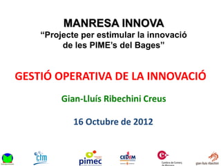 MANRESA INNOVA
    “Projecte per estimular la innovació
         de les PIME’s del Bages”


GESTIÓ OPERATIVA DE LA INNOVACIÓ
         Gian-Lluís Ribechini Creus

            16 Octubre de 2012
 