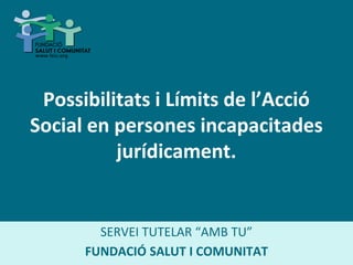 Possibilitats i Límits de l’Acció
Social en persones incapacitades
jurídicament.
SERVEI TUTELAR “AMB TU”
FUNDACIÓ SALUT I COMUNITAT
 