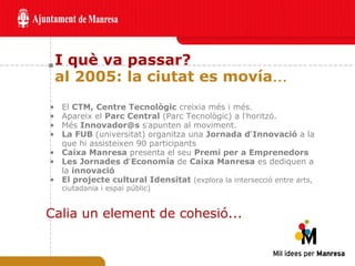 I què va passar? al 2005: la ciutat es movía … El  CTM, Centre Tecnològic  creixia més i més. Apareix el  Parc Central  (Parc Tecnològic) a l ’ horitzó. Més  Innovador@s  s ’ apunten al moviment. La FUB  (universitat)   organitza una  Jornada d ’ Innovació  a la que hi assisteixen 90 participants Caixa Manresa  presenta el seu  Premi per a Emprenedors Les Jornades d ’ Economía  de  Caixa Manresa  es dediquen a la  innovació El projecte cultural Idensitat  (explora la intersecció entre arts, ciutadania i espai públic) Calia un element de cohesió... 