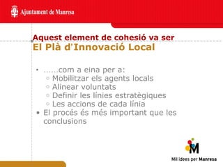 Aquest element de cohesió va ser El Plà d ’ Innovació Local …… com a eina per a: Mobilitzar els agents locals Alinear voluntats Definir les línies estratègiques Les accions de cada línia El procés és més important que les conclusions 