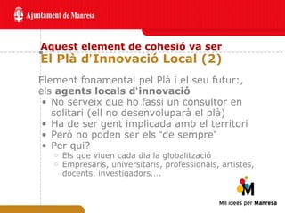 Aquest element de cohesió va ser El Plà d ’ Innovació Local (2) Element fonamental pel Plà i el seu futur:, els  agents locals d ’ innovació   No serveix que ho fassi un consultor en solitari (ell no desenvoluparà el plà)  Ha de ser gent implicada amb el territori  Però no poden ser els  “ de sempre ” Per qui? Els que viuen cada dia la globalització Empresaris, universitaris, professionals, artistes, docents, investigadors … . 