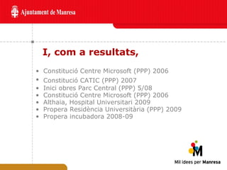 I, com a resultats,  Constitució Centre Microsoft (PPP) 2006 Constitució CATIC (PPP) 2007   Inici obres Parc Central (PPP) 5/08 Constitució Centre Microsoft (PPP) 2006 Althaia, Hospital Universitari 2009 Propera Residència Universitària (PPP) 2009 Propera incubadora 2008-09 