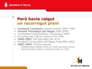 Però havia calgut un recorregut previ Fundació Lacetània  (escola-treball) (PPP) 1990 Consell Tecnològic del Bages  1994 (PPP)  1a Regidora d ’ Universitats i Tecnologia 1999  Conversió del CTB en l ’ actual CTM 1999 2000-2001 . Plà estratègic per la SI Fundació Universitària del Bages FUB (PPP) 2002 2001-2003 . Primers passos:  Alfabetització digital (més de 1.000 persones l ’ anyI  Punts d ’ accés gratuit a Internet (més de 100) 