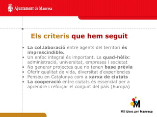 Els criteris  que hem seguit La col.laboració  entre agents del territori  és imprescindible. Un enfoc integral és important. La  quad-hèlix : administració, universitat, empreses i societat No generar projectes que no tenen  base prèvia Oferir qualitat de vida, diversitat d ’ experiències Penseu en Catalunya com a  xarxa de ciutats La cooperació  entre ciutats és essencial per a aprendre i reforçar el conjunt del país (Europa) 