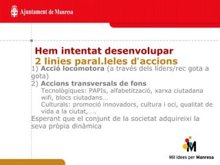 Hem intentat desenvolupar  2 linies paral.leles d ’ accions 1)  Acció locomotora  (a través dels líders/rec gota a gota)  2)  Accions transversals de fons   Tecnològiques: PAPIs, alfabetització, xarxa ciutadana wifi, blocs ciutadans … Culturals: promoció innovadors, cultura i oci, qualitat de vida a la ciutat, … . Esperant que el conjunt de la societat adquireixi la seva pròpia dinàmica 