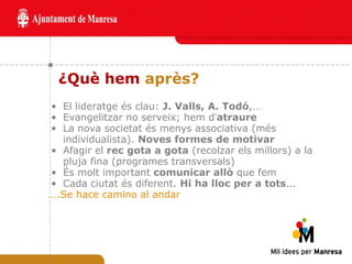 ¿Què hem  après? El lideratge és clau:  J. Valls, A. Todó , … Evangelitzar no serveix; hem d ’ atraure La nova societat és menys associativa (més individualista).  Noves formes de motivar Afagir el  rec gota a gota  (recolzar els millors) a la pluja fina (programes transversals) És molt important  comunicar allò  que fem Cada ciutat és diferent.  Hi ha lloc per a tots … … .Se hace camino al andar  