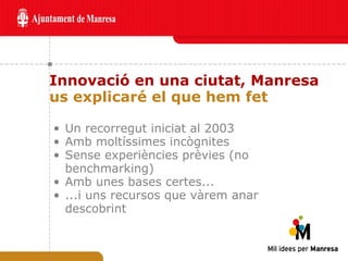 Innovació en una ciutat, Manresa us explicaré el que hem fet Un recorregut iniciat al 2003 Amb moltíssimes incògnites Sense experiències prèvies (no benchmarking) Amb unes bases certes... ...i uns recursos que vàrem anar descobrint 