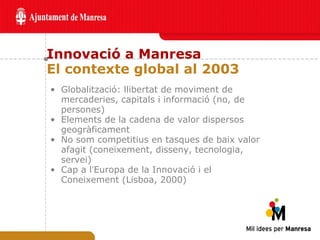 Innovació a Manresa El contexte global al 2003 Globalització: llibertat de moviment de mercaderies, capitals i informació (no, de persones) Elements de la cadena de valor dispersos geogràficament No som competitius en tasques de baix valor afagit (coneixement, disseny, tecnologia, servei) Cap a l ’ Europa de la Innovació i el Coneixement (Lisboa, 2000) 