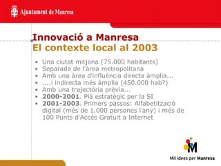Innovació a Manresa El contexte local al 2003 Una ciutat mitjana (75.000 habitants) Separada de l ’ àrea metropolitana Amb una àrea d ’ influència directa àmplia... ....i indirecta més àmplia (450.000 hab?) Amb una trajectòria prèvia... 2000-2001 . Plà estratègic per la SI 2001-2003 . Primers passos: Alfabetització digital (més de 1.000 persones l ’ any) i més de 100 Punts d ’ Accés Gratuit a Internet 