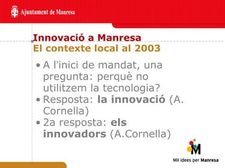 Innovació a Manresa El contexte local al 2003 A l ’ inici de mandat, una pregunta: perquè no utilitzem la tecnologia? Resposta:  la innovació  (A. Cornella) 2a resposta:  els innovadors  (A.Cornella) 