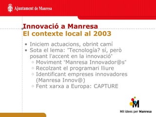 Innovació a Manresa El contexte local al 2003 Iniciem actuacions, obrint camí Sota el lema:  ” Tecnología? sí, però posant l ’ accent en la innovació ” Moviment  “ Manresa Innovador@s ” Recolzant el programari lliure Identificant empreses innovadores (Manresa Innov@) Fent xarxa a Europa: CAPTURE 
