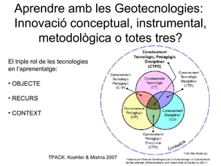 Aprendre amb les Geotecnologies:
  Innovació conceptual, instrumental,
      metodològica o totes tres?
El triple rol de les tecnologies
en l’aprenentatge:

• OBJECTE

• RECURS

• CONTEXT




                TPACK: Koehler & Mishra 2007
 