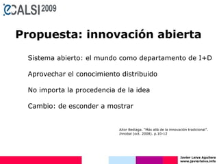 Javier Leiva Aguilera www.javierleiva.info Propuesta: innovación abierta Sistema abierto: el mundo como departamento de I+D Aprovechar el conocimiento distribuido No importa la procedencia de la idea Cambio: de esconder a mostrar Aitor Bediaga. “Más allá de la innovación tradicional”.  Innobai  (oct. 2008). p.10-12 