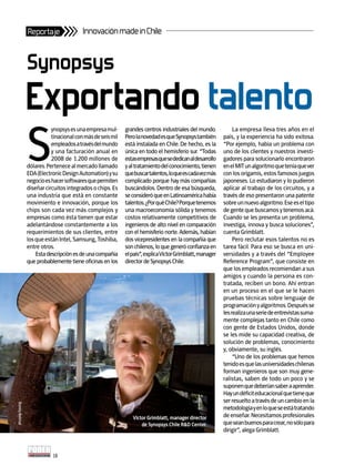 Reportaje                Innovación made in Chile


               Synopsys
               Exportando talento
               S
                          ynopsys es una empresa mul-      grandes centros industriales del mundo.            La empresa lleva tres años en el
                          tinacional con más de seis mil   Pero la novedad es que Synopsys también       país, y la experiencia ha sido exitosa.
                          empleados a través del mundo     está instalada en Chile. De hecho, es la      “Por ejemplo, había un problema con
                          y una facturación anual en       única en todo el hemisferio sur. “Todas       uno de los clientes y nuestros investi-
                          2008 de 1.200 millones de        estas empresas que se dedican al desarrollo   gadores para solucionarlo encontraron
               dólares. Pertenece al mercado llamado       y al tratamiento del conocimiento, tienen     en el MIT un algoritmo que tenía que ver
               EDA (Electronic Design Automation) y su     que buscar talentos, lo que es cada vez más   con los origamis, estos famosos juegos
               negocio es hacer softwares que permiten     complicado porque hay más compañías           japoneses. Lo estudiaron y lo pudieron
               diseñar circuitos integrados o chips. Es    buscándolos. Dentro de esa búsqueda,          aplicar al trabajo de los circuitos, y a
               una industria que está en constante         se consideró que en Latinoamérica había       través de eso presentaron una patente
               movimiento e innovación, porque los         talentos. ¿Por qué Chile? Porque tenemos      sobre un nuevo algoritmo. Ese es el tipo
               chips son cada vez más complejos y          una macroeconomía sólida y tenemos            de gente que buscamos y tenemos acá.
               empresas como ésta tienen que estar         costos relativamente competitivos de          Cuando se les presenta un problema,
               adelantándose constantemente a los          ingenieros de alto nivel en comparación       investiga, innova y busca soluciones”,
               requerimientos de sus clientes, entre       con el hemisferio norte. Además, habían       cuenta Grimblatt.
               los que están Intel, Samsung, Toshiba,      dos vicepresidentes en la compañía que             Pero reclutar esos talentos no es
               entre otros.                                son chilenos, lo que generó confianza en      tarea fácil. Para eso se busca en uni-
                   Esta descripción es de una compañía     el país”, explica Víctor Grimblatt, manager   versidades y a través del “Employee
               que probablemente tiene oficinas en los     director de Synopsys Chile.                   Reference Program”, que consiste en
                                                                                                         que los empleados recomiendan a sus
                                                                                                         amigos y cuando la persona es con-
                                                                                                         tratada, reciben un bono. Ahí entran
                                                                                                         en un proceso en el que se le hacen
                                                                                                         pruebas técnicas sobre lenguaje de
                                                                                                         programación y algoritmos. Después se
                                                                                                         les realiza una serie de entrevistas suma-
                                                                                                         mente complejas tanto en Chile como
                                                                                                         con gente de Estados Unidos, donde
                                                                                                         se les mide su capacidad creativa, de
                                                                                                         solución de problemas, conocimiento
                                                                                                         y, obviamente, su inglés.
                                                                                                              “Uno de los problemas que hemos
                                                                                                         tenido es que las universidades chilenas
                                                                                                         forman ingenieros que son muy gene-
                                                                                                         ralistas, saben de todo un poco y se
                                                                                                         suponen que deberían saber a aprender.
                                                                                                         Hay un déficit educacional que tiene que
                                                                                                         ser resuelto a través de un cambio en la
Ronny Belmar




                                                                                                         metodología y en lo que se está tratando
                                                              Víctor Grimblatt, manager director         de enseñar. Necesitamos profesionales
                                                                  de synopsys Chile r&D Center.          que sean buenos para crear, no sólo para
                                                                                                         dirigir”, alega Grimblatt.



                          18
 