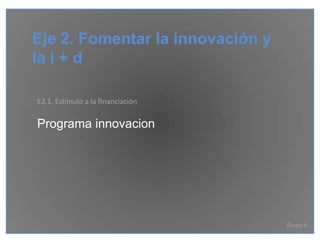 Eje 2. Fomentar la innovación y
la i + d

E2.1. Estímulo a la financiación

Programa innovacion




                                   Grupo 6
 