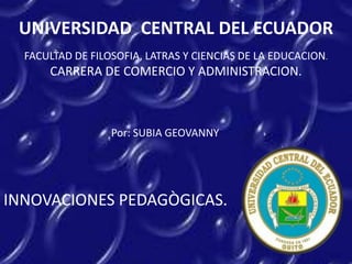 UNIVERSIDAD CENTRAL DEL ECUADOR
FACULTAD DE FILOSOFIA, LATRAS Y CIENCIAS DE LA EDUCACION.
CARRERA DE COMERCIO Y ADMINISTRACION.
Por: SUBIA GEOVANNY
INNOVACIONES PEDAGÒGICAS.
 