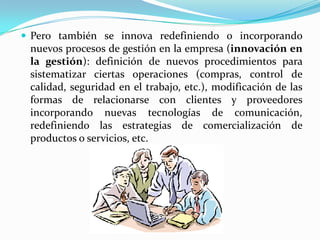 Pero también se innova redefiniendo o incorporando
nuevos procesos de gestión en la empresa (innovación en
la gestión): definición de nuevos procedimientos para
sistematizar ciertas operaciones (compras, control de
calidad, seguridad en el trabajo, etc.), modificación de las
formas de relacionarse con clientes y proveedores
incorporando nuevas tecnologías de comunicación,
redefiniendo las estrategias de comercialización de
productos o servicios, etc.
 