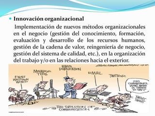 Innovación organizacional
Implementación de nuevos métodos organizacionales
en el negocio (gestión del conocimiento, formación,
evaluación y desarrollo de los recursos humanos,
gestión de la cadena de valor, reingeniería de negocio,
gestión del sistema de calidad, etc.), en la organización
del trabajo y/o en las relaciones hacia el exterior.
 