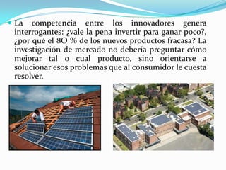  La competencia entre los innovadores genera
interrogantes: ¿vale la pena invertir para ganar poco?,
¿por qué el 8O % de los nuevos productos fracasa? La
investigación de mercado no debería preguntar cómo
mejorar tal o cual producto, sino orientarse a
solucionar esos problemas que al consumidor le cuesta
resolver.
 