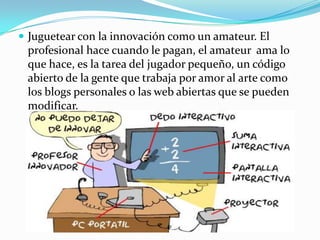  Juguetear con la innovación como un amateur. El
profesional hace cuando le pagan, el amateur ama lo
que hace, es la tarea del jugador pequeño, un código
abierto de la gente que trabaja por amor al arte como
los blogs personales o las web abiertas que se pueden
modificar.
 
