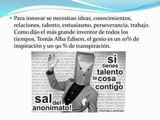  Para innovar se necesitan ideas, conocimientos,
relaciones, talento, entusiasmo, perseverancia, trabajo.
Como dijo el más grande inventor de todos los
tiempos, Tomás Alba Edison, el genio es un 10% de
inspiración y un 90 % de transpiración.
 