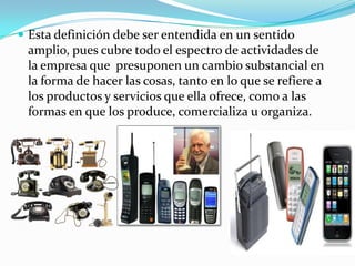  Esta definición debe ser entendida en un sentido
amplio, pues cubre todo el espectro de actividades de
la empresa que presuponen un cambio substancial en
la forma de hacer las cosas, tanto en lo que se refiere a
los productos y servicios que ella ofrece, como a las
formas en que los produce, comercializa u organiza.
 