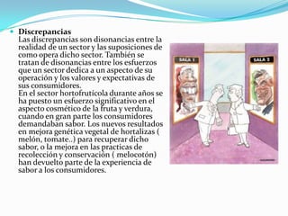  Discrepancias
Las discrepancias son disonancias entre la
realidad de un sector y las suposiciones de
como opera dicho sector. También se
tratan de disonancias entre los esfuerzos
que un sector dedica a un aspecto de su
operación y los valores y expectativas de
sus consumidores.
En el sector hortofrutícola durante años se
ha puesto un esfuerzo significativo en el
aspecto cosmético de la fruta y verdura,
cuando en gran parte los consumidores
demandaban sabor. Los nuevos resultados
en mejora genética vegetal de hortalizas (
melón, tomate..) para recuperar dicho
sabor, o la mejora en las practicas de
recolección y conservación ( melocotón)
han devuelto parte de la experiencia de
sabor a los consumidores.
 
