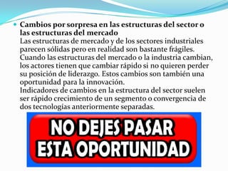  Cambios por sorpresa en las estructuras del sector o
las estructuras del mercado
Las estructuras de mercado y de los sectores industriales
parecen sólidas pero en realidad son bastante frágiles.
Cuando las estructuras del mercado o la industria cambian,
los actores tienen que cambiar rápido si no quieren perder
su posición de liderazgo. Estos cambios son también una
oportunidad para la innovación.
Indicadores de cambios en la estructura del sector suelen
ser rápido crecimiento de un segmento o convergencia de
dos tecnologías anteriormente separadas.
 
