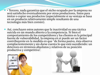  • Tercero, nada garantiza que el nicho ocupado por la empresa no
será satisfecho eventualmente por otros productores, listos para
imitar o copiar sus productos (especialmente si su ventaja se basa
en un producto relativamente simple resultante de una
tecnología más bien común).
 Así, concluyen estos autores que la inactividad es una táctica
suicida en un mundo abierto a la competencia. Si bien el
comportamiento de los competidores y los clientes es la principal
fuente de vulnerabilidad, la empresa en sí puede ser un factor
contribuyente en la medida en que "de forma pasiva, ésta observa
complacientemente y sin darse cuenta lo que está sucediendo: un
deterioro en términos absolutos y relativos de su posición
productiva y competitiva”.
 
