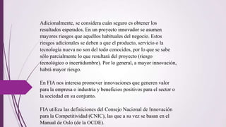 Adicionalmente, se considera cuán seguro es obtener los
resultados esperados. En un proyecto innovador se asumen
mayores riesgos que aquéllos habituales del negocio. Estos
riesgos adicionales se deben a que el producto, servicio o la
tecnología nueva no son del todo conocidos, por lo que se sabe
sólo parcialmente lo que resultará del proyecto (riesgo
tecnológico o incertidumbre). Por lo general, a mayor innovación,
habrá mayor riesgo.
En FIA nos interesa promover innovaciones que generen valor
para la empresa o industria y beneficios positivos para el sector o
la sociedad en su conjunto.
FIA utiliza las definiciones del Consejo Nacional de Innovación
para la Competitividad (CNIC), las que a su vez se basan en el
Manual de Oslo (de la OCDE).
 