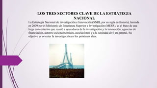 LOS TRES SECTORES CLAVE DE LA ESTRATEGIA
NACIONAL
La Estrategia Nacional de Investigación e Innovación (SNRI, por su sigla en francés), lanzada
en 2009 por el Ministerio de Enseñanza Superior e Investigación (MESR), es el fruto de una
larga concertación que reunió a operadores de la investigación y la innovación, agencias de
financiación, actores socioeconómicos, asociaciones y a la sociedad civil en general. Su
objetivo es orientar la investigación en los próximos años.
 