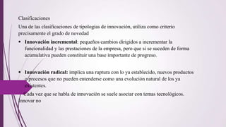 Clasificaciones
Una de las clasificaciones de tipologías de innovación, utiliza como criterio
precisamente el grado de novedad
 Innovación incremental: pequeños cambios dirigidos a incrementar la
funcionalidad y las prestaciones de la empresa, pero que si se suceden de forma
acumulativa pueden constituir una base importante de progreso.
 Innovación radical: implica una ruptura con lo ya establecido, nuevos productos
o procesos que no pueden entenderse como una evolución natural de los ya
existentes.
Cada vez que se habla de innovación se suele asociar con temas tecnológicos.
Innovar no
 