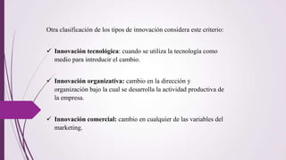 Otra clasificación de los tipos de innovación considera este criterio:
 Innovación tecnológica: cuando se utiliza la tecnología como
medio para introducir el cambio.
 Innovación organizativa: cambio en la dirección y
organización bajo la cual se desarrolla la actividad productiva de
la empresa.
 Innovación comercial: cambio en cualquier de las variables del
marketing.
 