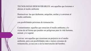 TECNOLOGÍAS DESFAVORABLES: son aquellas que lesionan o
alteran al medio ambiente
Destructivas: las que desbastan, aniquilan, asolan y/o arruinan al
medio ambiente,
con posibilidades próximas de restauración.
Contaminantes: aquellas que ensucian el medio ambiente y lo
vician de tal forma que pueden ser peligrosas para la vida humana,
animal, y/o vegetal.
Lesivas: son aquellas que ocasionan un perjuicio en el medio
ambiente, pero con posibilidades más o menos cercanas de
restauración, ya sea con o sin la intervención del hombre.
 