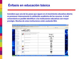 Considero que uno de los pasos que siguen en el movimiento educativo abierto
es promover intensamente la validación académica de los recursos. A nivel
universitario es posible identificar a las instituciones educativas con mayor
prestigio. Muchas de estas instituciones están avalando REA.
Énfasis en educación básica
 