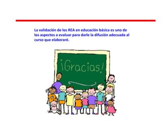 La validación de los REA en educación básica es uno de
los aspectos a evaluar para darle la difusión adecuada al
curso que elaboraré.
 