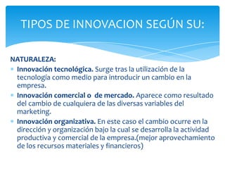 NATURALEZA:
Innovación tecnológica. Surge tras la utilización de la
tecnología como medio para introducir un cambio en la
empresa.
Innovación comercial o de mercado. Aparece como resultado
del cambio de cualquiera de las diversas variables del
marketing.
Innovación organizativa. En este caso el cambio ocurre en la
dirección y organización bajo la cual se desarrolla la actividad
productiva y comercial de la empresa.(mejor aprovechamiento
de los recursos materiales y financieros)
TIPOS DE INNOVACION SEGÚN SU:
 