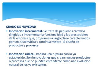 GRADO DE NOVEDAD
Innovación incremental. Se trata de pequeños cambios
dirigidos a incrementar la funcionalidad y las prestaciones
de la empresa que, programas a largo plazo caracterizados
por una sistemática y continua mejora el diseño de
productos y procesos.
Innovación radical. Implica una ruptura con lo ya
establecido. Son innovaciones que crean nuevos productos
o procesos que no pueden entenderse como una evolución
natural de los ya existentes.
 