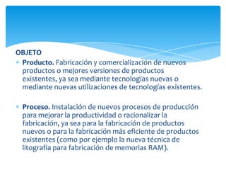 OBJETO
Producto. Fabricación y comercialización de nuevos
productos o mejores versiones de productos
existentes, ya sea mediante tecnologías nuevas o
mediante nuevas utilizaciones de tecnologías existentes.
Proceso. Instalación de nuevos procesos de producción
para mejorar la productividad o racionalizar la
fabricación, ya sea para la fabricación de productos
nuevos o para la fabricación más eficiente de productos
existentes (como por ejemplo la nueva técnica de
litografía para fabricación de memorias RAM).
 