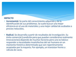 IMPACTO
incremental. Se parte del conocimiento adquirido y de la
identificación de sus problemas. Se suele buscar una mejor
eficiencia en el uso de materiales y una mejor calidad de acabados a
precios reducidos.
Radical. Se desarrolla a partir de resultados de investigación. Su
éxito comercial (condición para que puedan considerarse realmente
innovaciones) depende de muchos factores pero uno es básico:
responder a necesidades insatisfechas del ser humano en un
momento histórico determinado que son repentinamente
aceptadas por la mayoría. Por ejemplo, un transistor frente a
válvula de vacío.
 