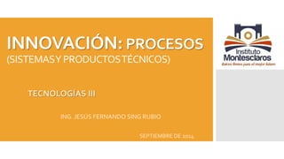 INNOVACIÓN: PROCESOS 
(SISTEMAS Y PRODUCTOS TÉCNICOS) 
TECNOLOGÍAS III 
ING. JESÚS FERNANDO SING RUBIO 
SEPTIEMBRE DE 2014 
 