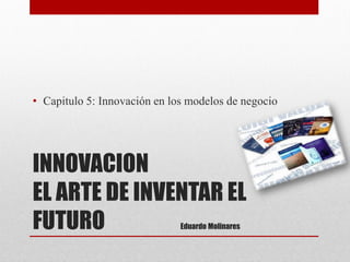INNOVACION EL ARTE DE INVENTAR EL FUTURO Eduardo Molinares 
•Capitulo 5: Innovación en los modelos de negocio  