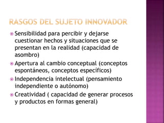  Sensibilidad para percibir y dejarse 
cuestionar hechos y situaciones que se 
presentan en la realidad (capacidad de 
asombro) 
 Apertura al cambio conceptual (conceptos 
espontáneos, conceptos específicos) 
 Independencia intelectual (pensamiento 
independiente o autónomo) 
 Creatividad ( capacidad de generar procesos 
y productos en formas general) 
 