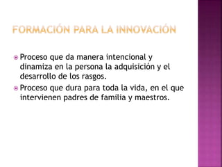  Proceso que da manera intencional y 
dinamiza en la persona la adquisición y el 
desarrollo de los rasgos. 
 Proceso que dura para toda la vida, en el que 
intervienen padres de familia y maestros. 
 