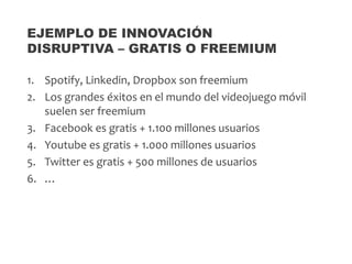 1. Spotify, Linkedin, Dropbox son freemium
2. Los grandes éxitos en el mundo del videojuego móvil
suelen ser freemium
3. Facebook es gratis + 1.100 millones usuarios
4. Youtube es gratis + 1.000 millones usuarios
5. Twitter es gratis + 500 millones de usuarios
6. …
EJEMPLO DE INNOVACIÓN
DISRUPTIVA – GRATIS O FREEMIUM
 