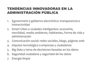 1. Egoverment o gobierno electrónico: transparencia e
interactividad
2. Smart Cities o ciudades inteligentes: economía,
movilidad, medio ambiente, habitantes, forma de vida y
administración
3. Comunicación social: redes sociales, blogs, páginas web
4. Impulso tecnológico a empresas y ciudadanos
5. Big Data y toma de decisiones basadas en los datos
6. Seguridad ciudadana y seguridad de los datos
7. Energía limpia
TENDENCIAS INNOVADORAS EN LA
ADMINISTRACIÓN PÚBLICA
 