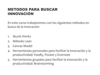 En este curso trabajaremos con los siguientes métodos en
busca de la innovación
1. Skunk Works
2. Método Lean
3. Canvas Model
4. Herramientas personales para facilitar la innovación y la
productividad: Feedly, Pocket y Evernote
5. Herramientas grupales para facilitar la innovación y la
productividad: Brainstorming
METODOS PARA BUSCAR
INNOVACIÓN
 